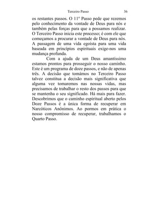 Terceiro Passo 36
os restantes passos. O 11o
Passo pede que rezemos
pelo conhecimento da vontade de Deus para nós e
também pelas forças para que a possamos realizar.
O Terceiro Passo inicia este processo; é com ele que
começamos a procurar a vontade de Deus para nós.
A passagem de uma vida egoísta para uma vida
baseada em princípios espirituais exige-nos uma
mudança profunda.
Com a ajuda de um Deus amantíssimo
estamos prontos para prosseguir o nosso caminho.
Este é um programa de doze passos, e não de apenas
três. A decisão que tomámos no Terceiro Passo
talvez constitua a decisão mais significativa que
alguma vez tomaremos nas nossas vidas, mas
precisamos de trabalhar o resto dos passos para que
se mantenha o seu significado. Há mais para fazer.
Descobrimos que o caminho espiritual aberto pelos
Doze Passos é a única forma de recuperar em
Narcóticos Anônimos. Ao pormos em prática o
nosso compromisso de recuperar, trabalhamos o
Quarto Passo.
 