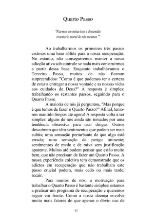 37
Quarto Passo
"Fizemos um minucioso e destemido
inventário moral de nós mesmos."
Ao trabalharmos os primeiros três passos
criámos uma base sólida para a nossa recuperação.
No entanto, não conseguiremos manter a nossa
adicção ativa sob controle se nada mais construirmos
a partir dessa base. Enquanto trabalhávamos o
Terceiro Passo, muitos de nós ficaram
surpreendidos: "Como é que podemos ter a certeza
de estar a entregar a nossa vontade e as nossas vidas
aos cuidados de Deus?" À resposta é simples:
trabalhando os restantes passos, seguindo para o
Quarto Passo.
A maioria de nós já perguntou, "Mas porque
é que temos de fazer o Quarto Passo?" Afinal, temo-
nos mantido limpos até agora! A resposta volta a ser
simples: alguns de nós ainda são tomados por uma
tendência obsessiva para usar drogas. Outros
descobrem que têm sentimentos que podem ser mais
subtis; uma sensação perturbante de que algo está
errado; uma sensação de perigo iminente;
sentimentos de medo e de raiva sem justificação
aparente. Muitos até podem pensar que estão muito
bem, que não precisam de fazer um Quarto Passo. A
nossa experiência coletiva tem demonstrado que os
adictos em recuperação que não trabalham este
passo crucial podem, mais cedo ou mais tarde,
recair.
Para muitos de nós, a motivação para
trabalhar o Quarto Passo é bastante simples: estamos
a praticar um programa de recuperação e queremos
seguir em frente. Como a nossa doença envolve
muito mais fatores do que apenas o óbvio uso de
 
