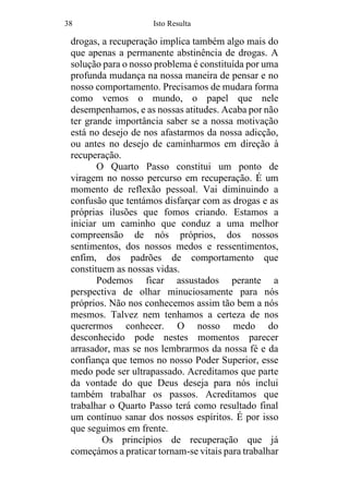 38 Isto Resulta
drogas, a recuperação implica também algo mais do
que apenas a permanente abstinência de drogas. A
solução para o nosso problema é constituída por uma
profunda mudança na nossa maneira de pensar e no
nosso comportamento. Precisamos de mudara forma
como vemos o mundo, o papel que nele
desempenhamos, e as nossas atitudes. Acaba por não
ter grande importância saber se a nossa motivação
está no desejo de nos afastarmos da nossa adicção,
ou antes no desejo de caminharmos em direção à
recuperação.
O Quarto Passo constitui um ponto de
viragem no nosso percurso em recuperação. É um
momento de reflexão pessoal. Vai diminuindo a
confusão que tentámos disfarçar com as drogas e as
próprias ilusões que fomos criando. Estamos a
iniciar um caminho que conduz a uma melhor
compreensão de nós próprios, dos nossos
sentimentos, dos nossos medos e ressentimentos,
enfim, dos padrões de comportamento que
constituem as nossas vidas.
Podemos ficar assustados perante a
perspectiva de olhar minuciosamente para nós
próprios. Não nos conhecemos assim tão bem a nós
mesmos. Talvez nem tenhamos a certeza de nos
querermos conhecer. O nosso medo do
desconhecido pode nestes momentos parecer
arrasador, mas se nos lembrarmos da nossa fé e da
confiança que temos no nosso Poder Superior, esse
medo pode ser ultrapassado. Acreditamos que parte
da vontade do que Deus deseja para nós inclui
também trabalhar os passos. Acreditamos que
trabalhar o Quarto Passo terá como resultado final
um contínuo sanar dos nossos espíritos. É por isso
que seguimos em frente.
Os princípios de recuperação que já
começámos a praticar tornam-se vitais para trabalhar
 