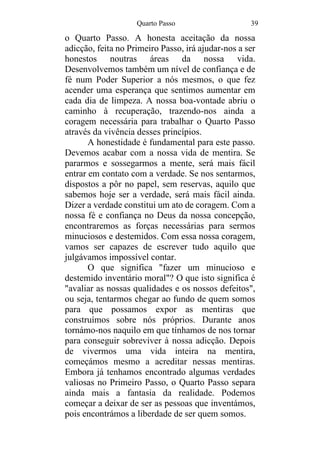 Quarto Passo 39
o Quarto Passo. A honesta aceitação da nossa
adicção, feita no Primeiro Passo, irá ajudar-nos a ser
honestos noutras áreas da nossa vida.
Desenvolvemos também um nível de confiança e de
fé num Poder Superior a nós mesmos, o que fez
acender uma esperança que sentimos aumentar em
cada dia de limpeza. A nossa boa-vontade abriu o
caminho à recuperação, trazendo-nos ainda a
coragem necessária para trabalhar o Quarto Passo
através da vivência desses princípios.
A honestidade é fundamental para este passo.
Devemos acabar com a nossa vida de mentira. Se
pararmos e sossegarmos a mente, será mais fácil
entrar em contato com a verdade. Se nos sentarmos,
dispostos a pôr no papel, sem reservas, aquilo que
sabemos hoje ser a verdade, será mais fácil ainda.
Dizer a verdade constitui um ato de coragem. Com a
nossa fé e confiança no Deus da nossa concepção,
encontraremos as forças necessárias para sermos
minuciosos e destemidos. Com essa nossa coragem,
vamos ser capazes de escrever tudo aquilo que
julgávamos impossível contar.
O que significa "fazer um minucioso e
destemido inventário moral"? O que isto significa é
"avaliar as nossas qualidades e os nossos defeitos",
ou seja, tentarmos chegar ao fundo de quem somos
para que possamos expor as mentiras que
construímos sobre nós próprios. Durante anos
tornámo-nos naquilo em que tínhamos de nos tornar
para conseguir sobreviver à nossa adicção. Depois
de vivermos uma vida inteira na mentira,
começámos mesmo a acreditar nessas mentiras.
Embora já tenhamos encontrado algumas verdades
valiosas no Primeiro Passo, o Quarto Passo separa
ainda mais a fantasia da realidade. Podemos
começar a deixar de ser as pessoas que inventámos,
pois encontrámos a liberdade de ser quem somos.
 
