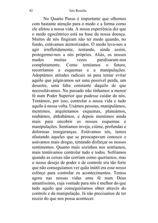 42 Isto Resulta
No Quarto Passo é importante que olhemos
com bastante atenção para o medo e a forma como
ele afetou a nossa vida. A nossa experiência diz que
o medo egocêntrico está na base da nossa doença.
Muitos de nós fingiram não ter medo quando, no
fundo, estávamos aterrorizados. O medo leva-nos a
agir irrefletidamente, tentando, ainda assim,
protegermo-nos a nós próprios. Aliás, os nossos
medos muitas vezes paralisaram-nos
completamente. Como temíamos o futuro,
recorríamos a esquemas e a manipulações.
Adoptámos atitudes radicais só para tentar evitar
aquilo que julgávamos ser uma possível perda, um
desastre, uma falta constante daquilo de que
necessitávamos. No passado não tínhamos a menor
fé num Poder Superior que pudesse cuidar de nós.
Tentámos, por isso, controlar a nossa vida e tudo
aquilo à nossa volta. Usámos pessoas, manipulámos,
mentimos, arquitetamos esquemas, planeámos,
roubámos, aldrabámos, e depois mentimos ainda
mais para encobrir os nossos esquemas e
manipulações. Sentíamos inveja, ciúme, profundas e
dolorosas inseguranças. Estávamos sós, íamos
afastando aqueles que se preocupavam conosco e
usávamos mais drogas, tentando disfarçar os nossos
sentimentos. Quanto mais sozinhos nos sentíamos,
mais tentávamos controlar tudo e todos. Sofríamos
quando as coisas não corriam como queríamos, mas
o nosso desejo de poder e de controle era tão forte
que não conseguíamos ver quão inútil era esse nosso
esforço para controlar os acontecimentos. Temos
agora nas nossas vidas uma fé num Deus
amantíssimo, cuja vontade para nós é melhor do que
tudo aquilo que conseguiríamos obter através do
controle e da manipulação. Já não precisamos de ter
receio do que nos possa acontecer.
 