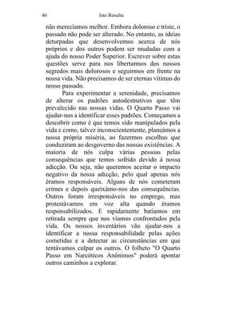 46 Isto Resulta
não merecíamos melhor. Embora doloroso e triste, o
passado não pode ser alterado. No entanto, as ideias
deturpadas que desenvolvemos acerca de nós
próprios e dos outros podem ser mudadas com a
ajuda do nosso Poder Superior. Escrever sobre estas
questões serve para nos libertarmos dos nossos
segredos mais dolorosos e seguirmos em frente na
nossa vida. Não precisamos de ser eternas vítimas do
nosso passado.
Para experimentar a serenidade, precisamos
de alterar os padrões autodestrutivos que têm
prevalecido nas nossas vidas. O Quarto Passo vai
ajudar-nos a identificar esses padrões. Começamos a
descobrir como é que temos sido manipulados pela
vida e como, talvez inconscientemente, planeámos a
nossa própria miséria, ao fazermos escolhas que
conduziram ao desgoverno das nossas existências. A
maioria de nós culpa várias pessoas pelas
consequências que temos sofrido devido à nossa
adicção. Ou seja, não queremos aceitar o impacto
negativo da nossa adicção, pelo qual apenas nós
éramos responsáveis. Alguns de nós cometeram
crimes e depois queixámo-nos das consequências.
Outros foram irresponsáveis no emprego, mas
protestávamos em voz alta quando éramos
responsabilizados. E rapidamente batíamos em
retirada sempre que nos víamos confrontados pela
vida. Os nossos inventários vão ajudar-nos a
identificar a nossa responsabilidade pelas ações
cometidas e a detectar as circunstâncias em que
tentávamos culpar os outros. O folheto "O Quarto
Passo em Narcóticos Anônimos" poderá apontar
outros caminhos a explorar.
 