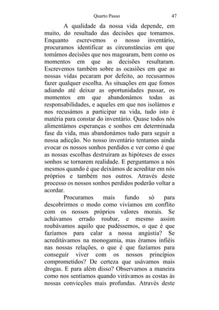 Quarto Passo 47
A qualidade da nossa vida depende, em
muito, do resultado das decisões que tomamos.
Enquanto escrevemos o nosso inventário,
procuramos identificar as circunstâncias em que
tomámos decisões que nos magoaram, bem como os
momentos em que as decisões resultaram.
Escrevemos também sobre as ocasiões em que as
nossas vidas pecaram por defeito, ao recusarmos
fazer qualquer escolha. As situações em que fomos
adiando até deixar as oportunidades passar, os
momentos em que abandonámos todas as
responsabilidades, e aqueles em que nos isolámos e
nos recusámos a participar na vida, tudo isto é
matéria para constar do inventário. Quase todos nós
alimentámos esperanças e sonhos em determinada
fase da vida, mas abandonámos tudo para seguir a
nossa adicção. No nosso inventário tentamos ainda
evocar os nossos sonhos perdidos e ver como é que
as nossas escolhas destruíram as hipóteses de esses
sonhos se tornarem realidade. E perguntamos a nós
mesmos quando é que deixámos de acreditar em nós
próprios e também nos outros. Através deste
processo os nossos sonhos perdidos poderão voltar a
acordar.
Procuramos mais fundo só para
descobrirmos o modo como vivíamos em conflito
com os nossos próprios valores morais. Se
achávamos errado roubar, e mesmo assim
roubávamos aquilo que pudéssemos, o que é que
fazíamos para calar a nossa angústia? Se
acreditávamos na monogamia, mas éramos infiéis
nas nossas relações, o que é que fazíamos para
conseguir viver com os nossos princípios
comprometidos? De certeza que usávamos mais
drogas. E para além disso? Observamos a maneira
como nos sentíamos quando virávamos as costas às
nossas convicções mais profundas. Através deste
 