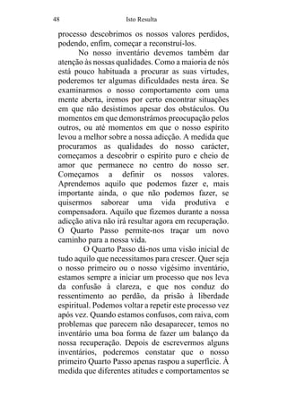 48 Isto Resulta
processo descobrimos os nossos valores perdidos,
podendo, enfim, começar a reconstruí-los.
No nosso inventário devemos também dar
atenção às nossas qualidades. Como a maioria de nós
está pouco habituada a procurar as suas virtudes,
poderemos ter algumas dificuldades nesta área. Se
examinarmos o nosso comportamento com uma
mente aberta, iremos por certo encontrar situações
em que não desistimos apesar dos obstáculos. Ou
momentos em que demonstrámos preocupação pelos
outros, ou até momentos em que o nosso espírito
levou a melhor sobre a nossa adicção. A medida que
procuramos as qualidades do nosso carácter,
começamos a descobrir o espírito puro e cheio de
amor que permanece no centro do nosso ser.
Começamos a definir os nossos valores.
Aprendemos aquilo que podemos fazer e, mais
importante ainda, o que não podemos fazer, se
quisermos saborear uma vida produtiva e
compensadora. Aquilo que fizemos durante a nossa
adicção ativa não irá resultar agora em recuperação.
O Quarto Passo permite-nos traçar um novo
caminho para a nossa vida.
O Quarto Passo dá-nos uma visão inicial de
tudo aquilo que necessitamos para crescer. Quer seja
o nosso primeiro ou o nosso vigésimo inventário,
estamos sempre a iniciar um processo que nos leva
da confusão à clareza, e que nos conduz do
ressentimento ao perdão, da prisão à liberdade
espiritual. Podemos voltar a repetir este processo vez
após vez. Quando estamos confusos, com raiva, com
problemas que parecem não desaparecer, temos no
inventário uma boa forma de fazer um balanço da
nossa recuperação. Depois de escrevermos alguns
inventários, poderemos constatar que o nosso
primeiro Quarto Passo apenas raspou a superfície. À
medida que diferentes atitudes e comportamentos se
 