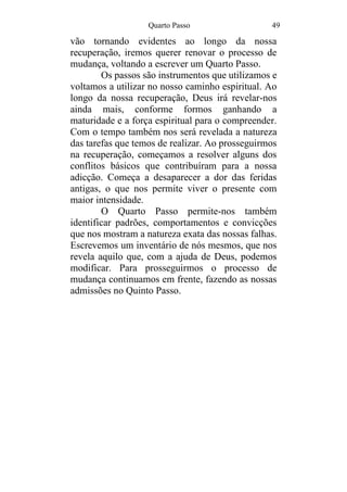 Quarto Passo 49
vão tornando evidentes ao longo da nossa
recuperação, iremos querer renovar o processo de
mudança, voltando a escrever um Quarto Passo.
Os passos são instrumentos que utilizamos e
voltamos a utilizar no nosso caminho espiritual. Ao
longo da nossa recuperação, Deus irá revelar-nos
ainda mais, conforme formos ganhando a
maturidade e a força espiritual para o compreender.
Com o tempo também nos será revelada a natureza
das tarefas que temos de realizar. Ao prosseguirmos
na recuperação, começamos a resolver alguns dos
conflitos básicos que contribuíram para a nossa
adicção. Começa a desaparecer a dor das feridas
antigas, o que nos permite viver o presente com
maior intensidade.
O Quarto Passo permite-nos também
identificar padrões, comportamentos e convicções
que nos mostram a natureza exata das nossas falhas.
Escrevemos um inventário de nós mesmos, que nos
revela aquilo que, com a ajuda de Deus, podemos
modificar. Para prosseguirmos o processo de
mudança continuamos em frente, fazendo as nossas
admissões no Quinto Passo.
 