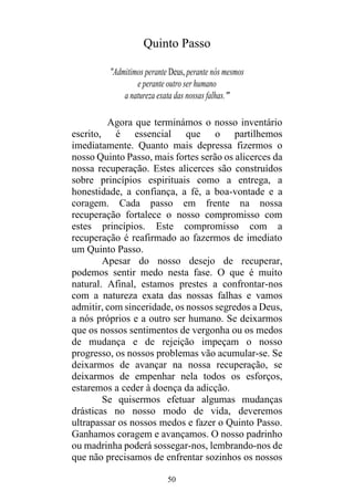 50
Quinto Passo
"Admitimos perante Deus, perante nós mesmos
e perante outro ser humano
a natureza exata das nossas falhas."
Agora que terminámos o nosso inventário
escrito, é essencial que o partilhemos
imediatamente. Quanto mais depressa fizermos o
nosso Quinto Passo, mais fortes serão os alicerces da
nossa recuperação. Estes alicerces são construídos
sobre princípios espirituais como a entrega, a
honestidade, a confiança, a fé, a boa-vontade e a
coragem. Cada passo em frente na nossa
recuperação fortalece o nosso compromisso com
estes princípios. Este compromisso com a
recuperação é reafirmado ao fazermos de imediato
um Quinto Passo.
Apesar do nosso desejo de recuperar,
podemos sentir medo nesta fase. O que é muito
natural. Afinal, estamos prestes a confrontar-nos
com a natureza exata das nossas falhas e vamos
admitir, com sinceridade, os nossos segredos a Deus,
a nós próprios e a outro ser humano. Se deixarmos
que os nossos sentimentos de vergonha ou os medos
de mudança e de rejeição impeçam o nosso
progresso, os nossos problemas vão acumular-se. Se
deixarmos de avançar na nossa recuperação, se
deixarmos de empenhar nela todos os esforços,
estaremos a ceder à doença da adicção.
Se quisermos efetuar algumas mudanças
drásticas no nosso modo de vida, deveremos
ultrapassar os nossos medos e fazer o Quinto Passo.
Ganhamos coragem e avançamos. O nosso padrinho
ou madrinha poderá sossegar-nos, lembrando-nos de
que não precisamos de enfrentar sozinhos os nossos
 