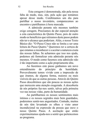 52 Isto Resulta
Esta coragem é demonstrada, não pela nossa
falta de medo, mas, sim, pela ação que tomámos
apesar desse medo. Combinamos um dia para
partilhar o nosso inventário, comparecemos ao
encontro e partilhamos à hora marcada.
A admissão perante nós mesmos também
exige coragem. Precisamos de dar especial atenção
a esta característica do Quinto Passo, pois de outro
modo os benefícios que retiramos deste passo podem
não ter o alcance que poderiam. Aliás, o nosso Texto
Básico diz: "O Passo Cinco não se limita a ser uma
leitura do Passo Quatro." Queremos ter a certeza de
que estamos a reconhecer e a aceitar a natureza exata
das nossas falhas. Se acharmos que isso nos ajuda,
podemos até formalizar esta admissão perante nós
mesmos. O modo como fazemos esta admissão não
é tão importante como a ação propriamente dita.
Ao fazermos este passo ganhamos um novo
entendimento do princípio da humildade.
Provavelmente temos vivido com a impressão de
que éramos, de alguma forma, maiores ou mais
visíveis do que as outras pessoas. Através do Quinto
Passo descobrimos que são poucas as nossas ações
que merecem uma atenção exagerada. A descoberta
de nós próprios faz-nos sentir, talvez pela primeira
vez nas nossas vidas, parte da humanidade.
Ao partilharmos os nossos sentimentos mais
íntimos e os nossos segredos mais bem guardados,
poderemos sentir-nos angustiados. Contudo, muitos
de nós têm levantado os olhos e visto amor
incondicional na expressão da pessoa que ouve o
nosso Quinto Passo. A aceitação que então
experimentamos ajuda-nos a sentir que pertencemos
ao programa.
 
