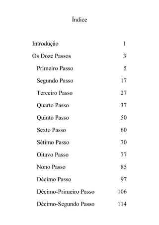 Índice
Introdução 1
Os Doze Passos 3
Primeiro Passo 5
Segundo Passo 17
Terceiro Passo 27
Quarto Passo 37
Quinto Passo 50
Sexto Passo 60
Sétimo Passo 70
Oitavo Passo 77
Nono Passo 85
Décimo Passo 97
Décimo-Primeiro Passo 106
Décimo-Segundo Passo 114
 