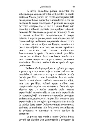 Quinto Passo 53
A nossa ansiedade poderá aumentar por
sabermos que vamos enfrentar sentimentos há muito
evitados. Mas seguimos em frente, encorajados pelo
nosso padrinho ou madrinha, e aprendemos a confiar
no Deus da nossa concepção. A primeira coisa que
devemos compreender é que o Quinto Passo não
constitui a solução imediata para qualquer situação
dolorosa. Se fizermos este passo na esperança de ver
os nossos sentimentos desaparecerem, é porque
estamos à espera que os passos nos adormeçam, tal
como as drogas o fizeram no passado. Ao revermos
os nossos primeiros Quartos Passos, constatamos
que o seu objetivo é acordar os nossos espíritos e
nunca anestesiar os nossos sentimentos.
Precisaremos de apoio e de compreensão para lidar
com o que sentimos. Para isso, basta escolhermos
uma pessoa compreensiva para escutar as nossas
admissões. Teremos assim todo o apoio de que
precisamos.
Embora não haja qualquer exigência para que
a pessoa que nos ouve seja o nosso padrinho ou
madrinha, é com ele ou ela que a maioria de nós
decide partilhar o seu inventário. Iremos assim
beneficiar de toda a experiência que um outro adicto
tem para partilhar. Afinal, quem melhor para
compreender aquilo que estamos a fazer do que
alguém que já tenha passado pela mesma
experiência? Aqueles adictos com mais experiência
de recuperação já lidaram com as questões que agora
enfrentamos, podendo assim partilhar conosco essa
experiência e as soluções que encontraram através
da prática deste passo. Os laços comuns com o nosso
padrinho ou madrinha irão fortalecer a nossa ligação
ao programa e aumentar o nosso sentido de
pertencer.
A pessoa que ouvir o nosso Quinto Passo
deverá ser alguém que compreenda o processo de
 