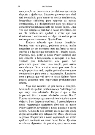 54 Isto Resulta
recuperação em que estamos envolvidos e que esteja
disposta a ajudar-nos. Sabemos que o ouvinte ideal
terá compaixão para honrar os nossos sentimentos,
integridade suficiente para respeitar as nossas
confidências, e o discernimento para nos ajudar a
concentrar na natureza exata das nossas falhas. Uma
vez que estamos a partilhar o nosso inventário, ele
ou ela também nos ajudará a evitar que nos
desviemos e comecemos a culpar os outros pelas
coisas que escrevemos no Quarto Passo.
Embora sabendo que iremos beneficiar
bastante com este passo, podemos mesmo assim
necessitar de um momento para reafirmar a nossa
entrega e a decisão que tomámos no Terceiro Passo.
Podemos, pois, pedir ao nosso Poder Superior que
nos conceda a honestidade, a coragem e a boa-
vontade para trabalharmos este passo. Até
poderemos querer dizer uma oração, para assim
convidarmos Deus a entrar neste processo. Essa
oração poderá ser tudo aquilo que reafirme o nosso
compromisso para com a recuperação. Rezarmos
com a pessoa que vai ouvir o nosso Quinto Passo
poderá constituir uma experiência profundamente
íntima.
Mas não rezamos só por força e coragem.
Muitos de nós pedem também ao seu Poder Superior
que ouça essa admissão. Porque é que é tão
importante fazer a nossa admissão perante Deus?
Porque este é um programa espiritual e todo o nosso
objetivo é um despertar espiritual. É essencial para a
nossa recuperação querermos abrir-nos ao nosso
Poder Superior, revelando o nosso passado e quem
somos. Alguns de nós sentiam antes que não eram
dignos de manter uma relação com Deus. Os nossos
segredos bloqueavam a nossa capacidade de sentir
qualquer aceitação ou amor desse Poder. Quando
revelamos algo sobre nós próprios, aproximamo-nos
 