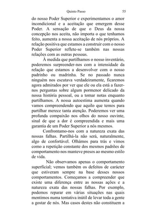 Quinto Passo 55
do nosso Poder Superior e experimentamos o amor
incondicional e a aceitação que emergem desse
Poder. A sensação de que o Deus da nossa
concepção nos aceita, não importa o que tenhamos
feito, aumenta a nossa aceitação de nós próprios. A
relação positiva que estamos a construir com o nosso
Poder Superior reflete-se também nas nossas
relações com as outras pessoas.
À medida que partilhamos o nosso inventário,
poderemos surpreender-nos com a intensidade da
relação que estamos a desenvolver com o nosso
padrinho ou madrinha. Se no passado nunca
ninguém nos escutava verdadeiramente, ficaremos
agora admirados por ver que ele ou ela está a fazer-
nos perguntas sobre algum pormenor delicado da
nossa história pessoal, ou a tomar notas enquanto
partilhamos. A nossa autoestima aumenta quando
vamos compreendendo que aquilo que temos para
partilhar merece tanta atenção. Poderemos ver uma
profunda compaixão nos olhos do nosso ouvinte,
sinal de que a dor é compreendida e mais uma
garantia de um Poder Superior a nós mesmos.
Confrontamo-nos com a natureza exata das
nossas falhas. Partilhá-la não será, naturalmente,
algo de confortável. Olhámos para trás e vimos
como a repetição constante dos mesmos padrões de
comportamento nos manteve presos ao mesmo estilo
de vida.
Não observamos apenas o comportamento
superficial; vemos também os defeitos de carácter
que estiveram sempre na base desses nossos
comportamentos. Começamos a compreender que
existe uma diferença entre as nossas ações e a
natureza exata das nossas falhas. Por exemplo,
podemos reparar em várias situações nas quais
mentimos numa tentativa inútil de levar toda a gente
a gostar de nós. Mas casos destes não constituem a
 