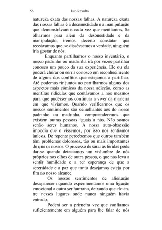 56 Isto Resulta
natureza exata das nossas falhas. A natureza exata
das nossas falhas é a desonestidade e a manipulação
que demonstrávamos cada vez que mentíamos. Se
olharmos para além da desonestidade e da
manipulação, iremos decerto constatar que
receávamos que, se disséssemos a verdade, ninguém
iria gostar de nós.
Enquanto partilhamos o nosso inventário, o
nosso padrinho ou madrinha irá por vezes partilhar
conosco um pouco da sua experiência. Ele ou ela
poderá chorar ou sorrir conosco em reconhecimento
de alguns dos conflitos que estejamos a partilhar.
Até podemos rir juntos ao partilharmos alguns dos
aspectos mais cómicos da nossa adicção, como as
mentiras ridículas que contávamos a nós mesmos
para que pudéssemos continuar a viver da maneira
em que vivíamos. Quando verificarmos que os
nossos sentimentos são semelhantes aos do nosso
padrinho ou madrinha, compreenderemos que
existem outras pessoas iguais a nós. Não somos
senão seres humanos. A nossa auto-obsessão
impedia que o víssemos, por isso nos sentíamos
únicos. De repente percebemos que outros também
têm problemas dolorosos, tão ou mais importantes
do que os nossos. O processo de sarar as feridas pode
dar-se quando detectamos um vislumbre de nós
próprios nos olhos de outra pessoa, o que nos leva a
sentir humildade e a ter esperança de que a
serenidade e a paz que tanto desejamos esteja por
fim ao nosso alcance.
Os nossos sentimentos de alienação
desaparecem quando experimentamos uma ligação
emocional a outro ser humano, deixando que ele en-
tre nesses lugares onde nunca ninguém havia
entrado.
Poderá ser a primeira vez que confiamos
suficientemente em alguém para lhe falar de nós
 
