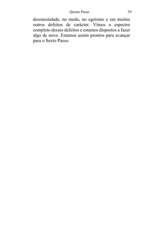 Quinto Passo 59
desonestidade, no medo, no egoísmo e em muitos
outros defeitos de carácter. Vimos o espectro
completo desses defeitos e estamos dispostos a fazer
algo de novo. Estamos assim prontos para avançar
para o Sexto Passo.
 