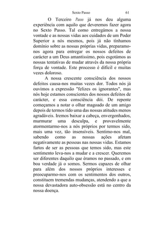 Sexto Passo 61
O Terceiro Passo já nos deu alguma
experiência com aquilo que deveremos fazer agora
no Sexto Passo. Tal como entregámos a nossa
vontade e as nossas vidas aos cuidados de um Poder
Superior a nós mesmos, pois já não tínhamos
domínio sobre as nossas próprias vidas, preparamo-
nos agora para entregar os nossos defeitos de
carácter a um Deus amantíssimo, pois esgotámos as
nossas tentativas de mudar através da nossa própria
força de vontade. Este processo é difícil e muitas
vezes doloroso.
A nossa crescente consciência dos nossos
defeitos causa-nos muitas vezes dor. Todos nós já
ouvimos a expressão "felizes os ignorantes", mas
nós hoje estamos conscientes dos nossos defeitos de
carácter, e essa consciência dói. De repente
começamos a notar o olhar magoado de um amigo
depois de termos tido uma das nossas atitudes menos
agradáveis. Iremos baixar a cabeça, envergonhados,
murmurar uma desculpa, e provavelmente
atormentarmo-nos a nós próprios por termos sido,
mais uma vez, tão insensíveis. Sentimo-nos mal,
sabendo como as nossas ações afetam
negativamente as pessoas nas nossas vidas. Estamos
fartos de ser as pessoas que temos sido, mas este
sentimento leva-nos a mudar e a crescer. Queremos
ser diferentes daquilo que éramos no passado, e em
boa verdade já o somos. Sermos capazes de olhar
para além dos nossos próprios interesses e
preocuparmo-nos com os sentimentos dos outros,
constituem tremendas mudanças, atendendo a que a
nossa devastadora auto-obsessão está no centro da
nossa doença.
 