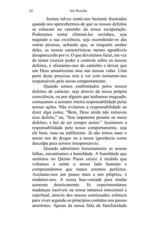 62 Isto Resulta
Iremos talvez sentir-nos bastante frustrados
quando nos apercebermos de que os nossos defeitos
se colocam no caminho da nossa recuperação.
Poderemos tentar eliminá-los sozinhos, seja
negando a sua existência, seja escondendo-os das
outras pessoas, achando que, se ninguém souber
deles, as nossas características menos agradáveis
desaparecerão por si. O que deveremos fazer, em vez
de tentar exercer poder e controle sobre os nossos
defeitos, é afastarmo-nos do caminho e deixar que
um Deus amantíssimo atue nas nossas vidas. Uma
parte deste processo tem a ver com tornarmo-nos
responsáveis pelo nosso comportamento.
Quando somos confrontados pelos nossos
defeitos de carácter, seja através da nossa própria
consciência, ou por alguém que tenhamos magoado,
começamos a assumir inteira responsabilidade pelas
nossas ações. Não evitamos a responsabilidade ao
dizer algo como, "Bem, Deus ainda não removeu
esse defeito," ou, "Sou impotente perante os meus
defeitos, e hei de ser sempre assim." Aceitamos a
responsabilidade pelo nosso comportamento, seja
ele bom, mau ou indiferente. Já não temos mais o
nosso uso de drogas ou a nossa ignorância como
desculpa para sermos irresponsáveis.
Quando admitimos honestamente as nossas
falhas, encontramos a humildade. A humildade que
sentimos no Quinto Passo cresce à medida que
voltamos a sentir o nosso lado humano e
compreendemos que nunca seremos perfeitos.
Aceitamo-nos um pouco mais a nós próprios, e
rendemo-nos. A nossa boa-vontade para mudar
aumenta drasticamente. Já experimentámos
mudanças incríveis na nossa natureza emocional e
espiritual, através dos nossos continuados esforços
para viver segundo os princípios contidos nos passos
anteriores. Apesar da nossa falta de familiaridade
 