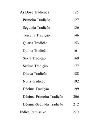 As Doze Tradições 125
Primeira Tradição 127
Segunda Tradição 136
Terceira Tradição 146
Quarta Tradição 153
Quinta Tradição 161
Sexta Tradição 169
Sétima Tradição 177
Oitava Tradição 188
Nona Tradição 192
Décima Tradição 199
Décima-Primeira Tradição 206
Décima-Segunda Tradição 212
Índice Remissivo 220
 