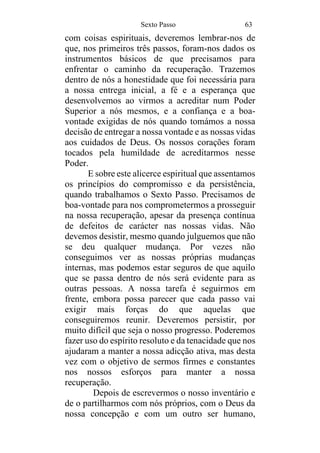Sexto Passo 63
com coisas espirituais, deveremos lembrar-nos de
que, nos primeiros três passos, foram-nos dados os
instrumentos básicos de que precisamos para
enfrentar o caminho da recuperação. Trazemos
dentro de nós a honestidade que foi necessária para
a nossa entrega inicial, a fé e a esperança que
desenvolvemos ao virmos a acreditar num Poder
Superior a nós mesmos, e a confiança e a boa-
vontade exigidas de nós quando tomámos a nossa
decisão de entregar a nossa vontade e as nossas vidas
aos cuidados de Deus. Os nossos corações foram
tocados pela humildade de acreditarmos nesse
Poder.
E sobre este alicerce espiritual que assentamos
os princípios do compromisso e da persistência,
quando trabalhamos o Sexto Passo. Precisamos de
boa-vontade para nos comprometermos a prosseguir
na nossa recuperação, apesar da presença contínua
de defeitos de carácter nas nossas vidas. Não
devemos desistir, mesmo quando julguemos que não
se deu qualquer mudança. Por vezes não
conseguimos ver as nossas próprias mudanças
internas, mas podemos estar seguros de que aquilo
que se passa dentro de nós será evidente para as
outras pessoas. A nossa tarefa é seguirmos em
frente, embora possa parecer que cada passo vai
exigir mais forças do que aquelas que
conseguiremos reunir. Deveremos persistir, por
muito difícil que seja o nosso progresso. Poderemos
fazer uso do espírito resoluto e da tenacidade que nos
ajudaram a manter a nossa adicção ativa, mas desta
vez com o objetivo de sermos firmes e constantes
nos nossos esforços para manter a nossa
recuperação.
Depois de escrevermos o nosso inventário e
de o partilharmos com nós próprios, com o Deus da
nossa concepção e com um outro ser humano,
 