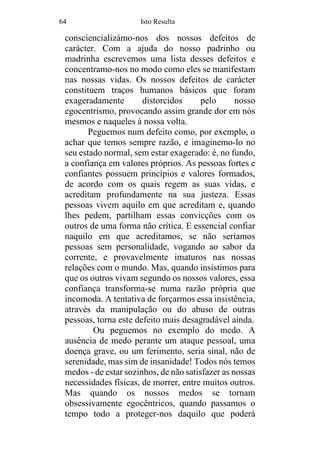 64 Isto Resulta
consciencializámo-nos dos nossos defeitos de
carácter. Com a ajuda do nosso padrinho ou
madrinha escrevemos uma lista desses defeitos e
concentramo-nos no modo como eles se manifestam
nas nossas vidas. Os nossos defeitos de carácter
constituem traços humanos básicos que foram
exageradamente distorcidos pelo nosso
egocentrismo, provocando assim grande dor em nós
mesmos e naqueles à nossa volta.
Peguemos num defeito como, por exemplo, o
achar que temos sempre razão, e imaginemo-lo no
seu estado normal, sem estar exagerado: é, no fundo,
a confiança em valores próprios. As pessoas fortes e
confiantes possuem princípios e valores formados,
de acordo com os quais regem as suas vidas, e
acreditam profundamente na sua justeza. Essas
pessoas vivem aquilo em que acreditam e, quando
lhes pedem, partilham essas convicções com os
outros de uma forma não crítica. E essencial confiar
naquilo em que acreditamos, se não seríamos
pessoas sem personalidade, vogando ao sabor da
corrente, e provavelmente imaturos nas nossas
relações com o mundo. Mas, quando insistimos para
que os outros vivam segundo os nossos valores, essa
confiança transforma-se numa razão própria que
incomoda. A tentativa de forçarmos essa insistência,
através da manipulação ou do abuso de outras
pessoas, torna este defeito mais desagradável ainda.
Ou peguemos no exemplo do medo. A
ausência de medo perante um ataque pessoal, uma
doença grave, ou um ferimento, seria sinal, não de
serenidade, mas sim de insanidade! Todos nós temos
medos - de estar sozinhos, de não satisfazer as nossas
necessidades físicas, de morrer, entre muitos outros.
Mas quando os nossos medos se tornam
obsessivamente egocêntricos, quando passamos o
tempo todo a proteger-nos daquilo que poderá
 