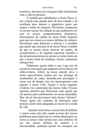 Sexto Passo 65
acontecer, deixamos de conseguir lidar eficazmente
com a vida no presente.
À medida que trabalhamos o Sexto Passo, é-
nos exigida uma grande dose de boa-vontade e de
confiança para darmos o gigantesco passo que
separa o medo da coragem. Deveremos ultrapassar
os nossos receios em relação ao que poderemos ser
sem os nossos comportamentos destrutivos.
Precisaremos de confiar no nosso Poder Superior
para que nos remova os nossos defeitos de carácter.
Deveremos estar dispostos a arriscar e a acreditar
que aquilo que está para lá do Sexto Passo é melhor
do que as nossas atuais reservas de medos, de
ressentimentos e de angústia espiritual. Quando a
dor de permanecermos na mesma se tornar maior do
que o nosso medo de mudança, iremos certamente
entregar-nos.
Poderemos querer saber o que é que nos irá
acontecer sem aquilo que julgamos serem talentos de
sobrevivência. Afinal, na nossa adicção ativa o
nosso egocentrismo acabou por nos proteger de
sentimentos de culpa, deixando-nos prosseguir o
nosso uso de drogas sem nos preocuparmos com
aqueles à nossa volta. Graças à nossa negação,
evitámos ver a destruição das nossas vidas. O nosso
egoísmo permitiu que fizéssemos tudo aquilo que
era preciso para continuarmos na nossa insanidade.
Mas nós já não precisamos mais desses "talentos".
Temos agora um conjunto de princípios para
praticar, muito mais adequados ao nosso novo modo
de vida.
Quando escrevemos a nossa lista de defeitos
e vemos como eles têm estado na base dos nossos
problemas, precisamos de ter a mente aberta para ver
como as nossas vidas seriam sem esses defeitos. Se
um dos nossos defeitos de carácter é a
desonestidade, podemos pensar em situações nas
 