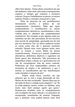 Sexto Passo 67
olhos bem abertos. Temos plena consciência de que
não podemos voltar atrás, pois nunca conseguiremos
esquecer o milagre que começou a acontecer
conosco. Graças a trabalharmos os passos, os nossos
espíritos feridos e cansados começaram a sarar.
Parte do processo de nos prontificarmos
inteiramente envolve a prática de um
comportamento construtivo. Dado que agora
compreendemos e reconhecemos os nossos
comportamentos destrutivos, encontraremos a boa-
vontade para os substituir por comportamentos
construtivos. Por exemplo, se por alguma razão nos
sentirmos em dor, não precisamos de nos envolver
num novelo de autopiedade, queixando-nos do mal
que nos aconteceu. Em vez disso, podemos aceitar
as coisas como elas são e procurar encontrar
soluções. Quanto mais vezes agirmos assim, mais
forte se tornará o nosso hábito de pensar
construtivamente. Tornar-se-á natural estudarmos
alternativas, definirmos objetivos e seguirmos em
frente apesar dos obstáculos. Não precisamos de
desperdiçar tempo a amuar ou a queixarmo-nos em
vão de circunstâncias fora do nosso controle.
Poderemos até ficar surpreendidos conosco em
momentos de alegria e de optimismo, o que é
normal, se considerarmos que tais manifestações
serão estranhas à maioria de nós!
Poderá ainda haver ocasiões em que
achemos que se está a exigir demasiado de nós.
Muitos de nós têm exclamado, "Queres dizer que eu
até tenho de dizer a verdade acerca daquilo?", ou "Se
eu ainda pudesse mentir, roubar ou aldrabar, seria
muito mais fácil arranjar aquilo que quero."
Sentimo-nos divididos entre os comportamentos
sem escrúpulos da nossa adicção e os princípios da
recuperação, constituintes do carácter. Enquanto
que, à primeira vista, poderá parecer mais fácil
 