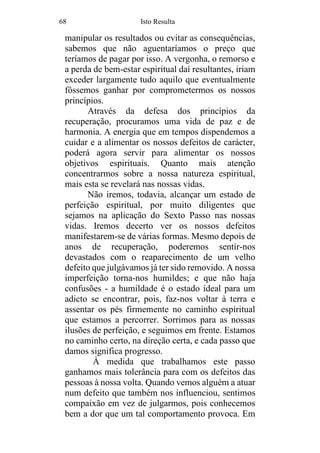 68 Isto Resulta
manipular os resultados ou evitar as consequências,
sabemos que não aguentaríamos o preço que
teríamos de pagar por isso. A vergonha, o remorso e
a perda de bem-estar espiritual daí resultantes, iriam
exceder largamente tudo aquilo que eventualmente
fôssemos ganhar por comprometermos os nossos
princípios.
Através da defesa dos princípios da
recuperação, procuramos uma vida de paz e de
harmonia. A energia que em tempos dispendemos a
cuidar e a alimentar os nossos defeitos de carácter,
poderá agora servir para alimentar os nossos
objetivos espirituais. Quanto mais atenção
concentrarmos sobre a nossa natureza espiritual,
mais esta se revelará nas nossas vidas.
Não iremos, todavia, alcançar um estado de
perfeição espiritual, por muito diligentes que
sejamos na aplicação do Sexto Passo nas nossas
vidas. Iremos decerto ver os nossos defeitos
manifestarem-se de várias formas. Mesmo depois de
anos de recuperação, poderemos sentir-nos
devastados com o reaparecimento de um velho
defeito que julgávamos já ter sido removido. A nossa
imperfeição torna-nos humildes; e que não haja
confusões - a humildade é o estado ideal para um
adicto se encontrar, pois, faz-nos voltar à terra e
assentar os pés firmemente no caminho espiritual
que estamos a percorrer. Sorrimos para as nossas
ilusões de perfeição, e seguimos em frente. Estamos
no caminho certo, na direção certa, e cada passo que
damos significa progresso.
À medida que trabalhamos este passo
ganhamos mais tolerância para com os defeitos das
pessoas à nossa volta. Quando vemos alguém a atuar
num defeito que também nos influenciou, sentimos
compaixão em vez de julgarmos, pois conhecemos
bem a dor que um tal comportamento provoca. Em
 