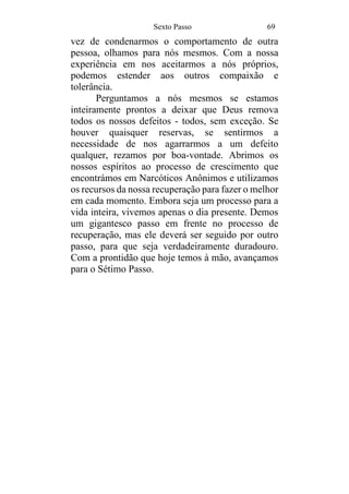 Sexto Passo 69
vez de condenarmos o comportamento de outra
pessoa, olhamos para nós mesmos. Com a nossa
experiência em nos aceitarmos a nós próprios,
podemos estender aos outros compaixão e
tolerância.
Perguntamos a nós mesmos se estamos
inteiramente prontos a deixar que Deus remova
todos os nossos defeitos - todos, sem exceção. Se
houver quaisquer reservas, se sentirmos a
necessidade de nos agarrarmos a um defeito
qualquer, rezamos por boa-vontade. Abrimos os
nossos espíritos ao processo de crescimento que
encontrámos em Narcóticos Anônimos e utilizamos
os recursos da nossa recuperação para fazer o melhor
em cada momento. Embora seja um processo para a
vida inteira, vivemos apenas o dia presente. Demos
um gigantesco passo em frente no processo de
recuperação, mas ele deverá ser seguido por outro
passo, para que seja verdadeiramente duradouro.
Com a prontidão que hoje temos à mão, avançamos
para o Sétimo Passo.
 