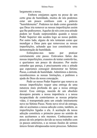 Sétimo Passo 71
largamente a nossa.
Embora estejamos agora na posse de um
certo grau de humildade, muitos de nós podemos
estar um pouco confusos com a palavra
"humildemente". Podemos ter dado como garantido
que Deus iria remover as nossas imperfeições assim
que lhe pedíssemos. Aqueles de nós com essa atitude
podem ter ficado surpreendidos quando o nosso
Poder Superior não acedeu logo ao nosso pedido.
Por outro lado, alguns de nós tentaram como que
mendigar a Deus para que removesse as nossas
imperfeições, achando que isso constituiria uma
demonstração de humildade.
Esforçámo-nos tanto por praticar
corretamente este passo. Estávamos fartos das
nossas imperfeições, exaustos de tentar controlá-las,
e queríamos um pouco de descanso. Por muito
estranho que pareça, é precisamente esta a atitude
que esperamos conseguir demonstrar no Sétimo
Passo, a atitude de humildade. Admitimos a derrota,
reconhecemos as nossas limitações, e pedimos a
ajuda do Deus da nossa concepção.
Pedir ao nosso Poder Superior que remova as
nossas imperfeições requer uma entrega de uma
natureza mais profunda do que a nossa entrega
inicial. Essa entrega, nascida de um absoluto
desespero perante a nossa impotência e a nossa
incapacidade de controlarmos as nossas próprias
vidas, é transportada para um estado inteiramente
novo no Sétimo Passo. Neste novo nível de entrega,
não só aceitamos a nossa adicção como, também, as
imperfeições ligadas a ela. A aceitação da nossa
adicção constituiu o primeiro passo no sentido de
nos aceitarmos a nós mesmos. Conhecemos um
pouco de nós próprios devido ao nosso trabalho com
os passos anteriores, e as nossas ilusões de sermos
únicos foram ultrapassadas neste processo. Sabemos
 