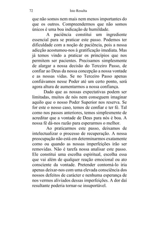 72 Isto Resulta
que não somos nem mais nem menos importantes do
que os outros. Compreendermos que não somos
únicos é uma boa indicação de humildade.
A paciência constitui um ingrediente
essencial para se praticar este passo. Podemos ter
dificuldade com a noção de paciência, pois a nossa
adicção acostumou-nos à gratificação imediata. Mas
já temos vindo a praticar os princípios que nos
permitem ser pacientes. Precisamos simplesmente
de alargar a nossa decisão do Terceiro Passo, de
confiar ao Deus da nossa concepção a nossa vontade
e as nossas vidas. Se no Terceiro Passo apenas
confiávamos nesse Poder até um certo ponto, será
agora altura de aumentarmos a nossa confiança.
Dado que as nossas expectativas podem ser
limitadas, muitos de nós nem conseguem imaginar
aquilo que o nosso Poder Superior nos reserva. Se
for este o nosso caso, temos de confiar e ter fé. Tal
como nos passos anteriores, temos simplesmente de
acreditar que a vontade de Deus para nós é boa. A
nossa fé dá-nos razão para esperarmos o melhor.
Ao praticarmos este passo, deixamos de
intelectualizar o processo de recuperação. A nossa
preocupação não está em determinarmos exatamente
como ou quando as nossas imperfeições irão ser
removidas. Não é tarefa nossa analisar este passo.
Ele constitui uma escolha espiritual, escolha essa
que vai além de qualquer reação emocional ou ato
consciente da vontade. Pretender contorná-lo iria
apenas deixar-nos com uma elevada consciência dos
nossos defeitos de carácter e nenhuma esperança de
nos vermos aliviados dessas imperfeições. A dor daí
resultante poderia tornar-se insuportável.
 