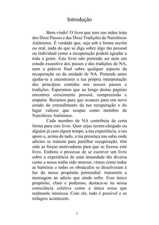 1
Introdução
Bem-vindo! O livro que tens nas mãos trata
dos Doze Passos e das Doze Tradições de Narcóticos
Anônimos. É verdade que, seja sob a forma escrita
ou oral, nada do que se diga sobre algo tão pessoal
ou individual como a recuperação poderá agradar a
toda a gente. Este livro não pretende ser nem um
estudo exaustivo dos passos e das tradições de NA,
nem a palavra final sobre qualquer aspecto da
recuperação ou da unidade de NA. Pretende antes
ajudar-te a encontrares a tua própria interpretação
dos princípios contidos nos nossos passos e
tradições. Esperamos que ao longo destas páginas
encontres crescimento pessoal, compreensão e
empatia. Rezamos para que avances para um novo
estado de entendimento da tua recuperação e do
lugar valioso que ocupas como membro de
Narcóticos Anônimos.
Cada membro de NA contribuiu de certa
forma para este livro. Quer sejas recém-chegado ou
alguém já com algum tempo, a tua experiência, o teu
apoio e, acima de tudo, a tua presença nas salas onde
adictos se reúnem para partilhar recuperação, têm
sido as forças motivadoras para que se fizesse este
livro. Embora o processo de se escrever um livro
sobre a experiência de uma irmandade tão diversa
como a nossa tenha sido moroso, vimos como todas
as barreiras e todos os obstáculos se dissolveram à
luz do nosso propósito primordial: transmitir a
mensagem ao adicto que ainda sofre. Esse único
propósito, claro e poderoso, destaca-se na nossa
consciência coletiva como a única coisa que
realmente interessa. Com ele, tudo é possível e os
milagres acontecem.
 