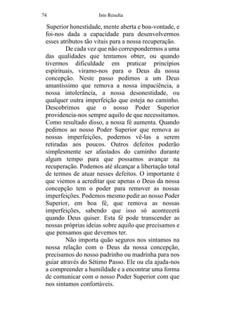 74 Isto Resulta
Superior honestidade, mente aberta e boa-vontade, e
foi-nos dada a capacidade para desenvolvermos
esses atributos tão vitais para a nossa recuperação.
De cada vez que não correspondermos a uma
das qualidades que tentamos obter, ou quando
tivermos dificuldade em praticar princípios
espirituais, viramo-nos para o Deus da nossa
concepção. Neste passo pedimos a um Deus
amantíssimo que remova a nossa impaciência, a
nossa intolerância, a nossa desonestidade, ou
qualquer outra imperfeição que esteja no caminho.
Descobrimos que o nosso Poder Superior
providencia-nos sempre aquilo de que necessitamos.
Como resultado disso, a nossa fé aumenta. Quando
pedimos ao nosso Poder Superior que remova as
nossas imperfeições, podemos vê-las a serem
retiradas aos poucos. Outros defeitos poderão
simplesmente ser afastados do caminho durante
algum tempo para que possamos avançar na
recuperação. Podemos até alcançar a libertação total
de termos de atuar nesses defeitos. O importante é
que viemos a acreditar que apenas o Deus da nossa
concepção tem o poder para remover as nossas
imperfeições. Podemos mesmo pedir ao nosso Poder
Superior, em boa fé, que remova as nossas
imperfeições, sabendo que isso só acontecerá
quando Deus quiser. Esta fé pode transcender as
nossas próprias ideias sobre aquilo que precisamos e
que pensamos que devemos ter.
Não importa quão seguros nos sintamos na
nossa relação com o Deus da nossa concepção,
precisamos do nosso padrinho ou madrinha para nos
guiar através do Sétimo Passo. Ele ou ela ajuda-nos
a compreender a humildade e a encontrar uma forma
de comunicar com o nosso Poder Superior com que
nos sintamos confortáveis.
 