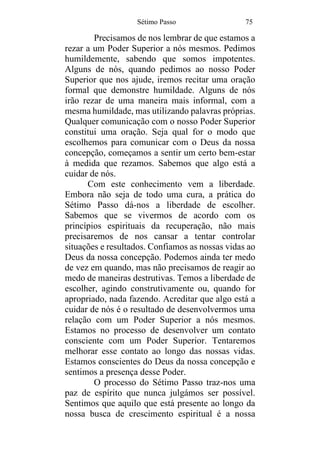 Sétimo Passo 75
Precisamos de nos lembrar de que estamos a
rezar a um Poder Superior a nós mesmos. Pedimos
humildemente, sabendo que somos impotentes.
Alguns de nós, quando pedimos ao nosso Poder
Superior que nos ajude, iremos recitar uma oração
formal que demonstre humildade. Alguns de nós
irão rezar de uma maneira mais informal, com a
mesma humildade, mas utilizando palavras próprias.
Qualquer comunicação com o nosso Poder Superior
constitui uma oração. Seja qual for o modo que
escolhemos para comunicar com o Deus da nossa
concepção, começamos a sentir um certo bem-estar
à medida que rezamos. Sabemos que algo está a
cuidar de nós.
Com este conhecimento vem a liberdade.
Embora não seja de todo uma cura, a prática do
Sétimo Passo dá-nos a liberdade de escolher.
Sabemos que se vivermos de acordo com os
princípios espirituais da recuperação, não mais
precisaremos de nos cansar a tentar controlar
situações e resultados. Confiamos as nossas vidas ao
Deus da nossa concepção. Podemos ainda ter medo
de vez em quando, mas não precisamos de reagir ao
medo de maneiras destrutivas. Temos a liberdade de
escolher, agindo construtivamente ou, quando for
apropriado, nada fazendo. Acreditar que algo está a
cuidar de nós é o resultado de desenvolvermos uma
relação com um Poder Superior a nós mesmos.
Estamos no processo de desenvolver um contato
consciente com um Poder Superior. Tentaremos
melhorar esse contato ao longo das nossas vidas.
Estamos conscientes do Deus da nossa concepção e
sentimos a presença desse Poder.
O processo do Sétimo Passo traz-nos uma
paz de espírito que nunca julgámos ser possível.
Sentimos que aquilo que está presente ao longo da
nossa busca de crescimento espiritual é a nossa
 