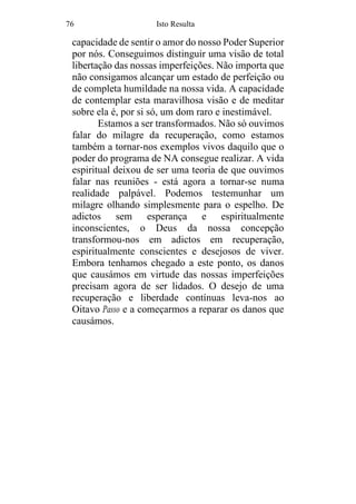 76 Isto Resulta
capacidade de sentir o amor do nosso Poder Superior
por nós. Conseguimos distinguir uma visão de total
libertação das nossas imperfeições. Não importa que
não consigamos alcançar um estado de perfeição ou
de completa humildade na nossa vida. A capacidade
de contemplar esta maravilhosa visão e de meditar
sobre ela é, por si só, um dom raro e inestimável.
Estamos a ser transformados. Não só ouvimos
falar do milagre da recuperação, como estamos
também a tornar-nos exemplos vivos daquilo que o
poder do programa de NA consegue realizar. A vida
espiritual deixou de ser uma teoria de que ouvimos
falar nas reuniões - está agora a tornar-se numa
realidade palpável. Podemos testemunhar um
milagre olhando simplesmente para o espelho. De
adictos sem esperança e espiritualmente
inconscientes, o Deus da nossa concepção
transformou-nos em adictos em recuperação,
espiritualmente conscientes e desejosos de viver.
Embora tenhamos chegado a este ponto, os danos
que causámos em virtude das nossas imperfeições
precisam agora de ser lidados. O desejo de uma
recuperação e liberdade contínuas leva-nos ao
Oitavo Passo e a começarmos a reparar os danos que
causámos.
 