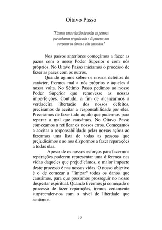 77
Oitavo Passo
"Fizemos uma relação de todas as pessoas
que tínhamos prejudicado e dispusemo-nos
a reparar os danos a elas causados."
Nos passos anteriores começámos a fazer as
pazes com o nosso Poder Superior e com nós
próprios. No Oitavo Passo iniciamos o processo de
fazer as pazes com os outros.
Quando agimos sobre os nossos defeitos de
carácter, fizemos mal a nós próprios e àqueles à
nossa volta. No Sétimo Passo pedimos ao nosso
Poder Superior que removesse as nossas
imperfeições. Contudo, a fim de alcançarmos a
verdadeira libertação dos nossos defeitos,
precisamos de aceitar a responsabilidade por eles.
Precisamos de fazer tudo aquilo que pudermos para
reparar o mal que causámos. No Oitavo Passo
começamos a retificar os nossos erros. Começamos
a aceitar a responsabilidade pelas nossas ações ao
fazermos uma lista de todas as pessoas que
prejudicámos e ao nos dispormos a fazer reparações
a todas elas.
Apesar de os nossos esforços para fazermos
reparações poderem representar uma diferença nas
vidas daqueles que prejudicámos, o maior impacto
deste processo é nas nossas vidas. O nosso objetivo
é o de começar a "limpar" todos os danos que
causámos, para que possamos prosseguir no nosso
despertar espiritual. Quando tivermos já começado o
processo de fazer reparações, iremos certamente
surpreender-nos com o nível de liberdade que
sentimos.
 