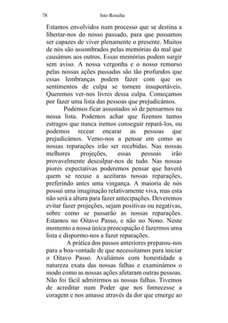 78 Isto Resulta
Estamos envolvidos num processo que se destina a
libertar-nos do nosso passado, para que possamos
ser capazes de viver plenamente o presente. Muitos
de nós são assombrados pelas memórias do mal que
causámos aos outros. Essas memórias podem surgir
sem aviso. A nossa vergonha e o nosso remorso
pelas nossas ações passadas são tão profundos que
essas lembranças podem fazer com que os
sentimentos de culpa se tornem insuportáveis.
Queremos ver-nos livres dessa culpa. Começamos
por fazer uma lista das pessoas que prejudicámos.
Podemos ficar assustados só de pensarmos na
nossa lista. Podemos achar que fizemos tantos
estragos que nunca iremos conseguir repará-los, ou
podemos recear encarar as pessoas que
prejudicámos. Vemo-nos a pensar em como as
nossas reparações irão ser recebidas. Nas nossas
melhores projeções, essas pessoas irão
provavelmente desculpar-nos de tudo. Nas nossas
piores expectativas poderemos pensar que haverá
quem se recuse a aceitaras nossas reparações,
preferindo antes uma vingança. A maioria de nós
possui uma imaginação relativamente viva, mas esta
não será a altura para fazer antecipações. Deveremos
evitar fazer projeções, sejam positivas ou negativas,
sobre como se passarão as nossas reparações.
Estamos no Oitavo Passo, e não no Nono. Neste
momento a nossa única preocupação é fazermos uma
lista e dispormo-nos a fazer reparações.
A prática dos passos anteriores preparou-nos
para a boa-vontade de que necessitamos para iniciar
o Oitavo Passo. Avaliámos com honestidade a
natureza exata das nossas falhas e examinámos o
modo como as nossas ações afetaram outras pessoas.
Não foi fácil admitirmos as nossas falhas. Tivemos
de acreditar num Poder que nos fornecesse a
coragem e nos amasse através da dor que emerge ao
 