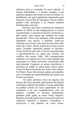 Oitavo Passo 79
olharmos para os resultados da nossa adicção. A
mesma honestidade e a mesma coragem a que
apelámos quando escrevemos o nosso inventário e o
partilhamos, são agora igualmente importantes para
fazermos a nossa lista de reparações. Temos vindo a
praticar estes princípios e já estamos bastante
familiarizados com eles.
Fazermos uma lista e tornarmo-nos dispostos
poderá ser difícil se não ultrapassarmos os nossos
ressentimentos. A maioria de nós deve reparações a,
pelo menos, uma pessoa que também nos tenha
prejudicado. Talvez não tenhamos ainda perdoado
totalmente essa pessoa, e podemos sentir-nos
relutantes em colocar o seu nome na nossa lista. Mas
temos de o fazer. Somos responsáveis pelas nossas
ações. Fazemos reparações porque as devemos.
Temos de deixar para trás os nossos ressentimentos
e concentrarmo-nos no papel que tivemos nos
conflitos das nossas vidas. Não conseguiremos
melhorar e ser capazes de viver a vida espiritual que
procuramos se ainda estivermos controlados pela
auto-obsessão. Largamos as nossas expectativas e
deixamos de culpar os outros pelas nossas ações.
Temos de deixar de pensar que temos sido vítimas.
No Oitavo Passo não estamos apenas preocupados
com a aceitação da responsabilidade por aquilo que
fizemos aos outros.
Se ainda sentirmos raiva de algumas das
pessoas do nosso passado, precisaremos de praticar
o princípio espiritual do perdão. A nossa capacidade
de perdoar advém da nossa capacidade de nos
aceitarmos e de nos compadecermos com nós
próprios. Contudo, se tivermos dificuldades,
podemos pedir ajuda ao nosso Poder Superior.
Rogamos por tudo aquilo que for necessário para nos
tornarmos dispostos a perdoar. Começámos a
aceitar-nos a nós próprios tal como somos.
 