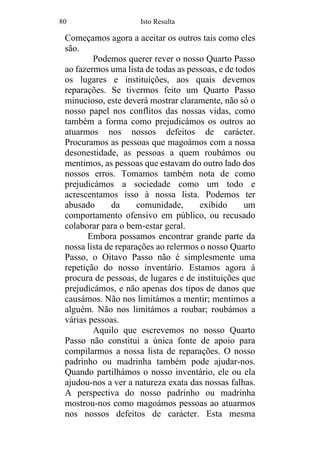 80 Isto Resulta
Começamos agora a aceitar os outros tais como eles
são.
Podemos querer rever o nosso Quarto Passo
ao fazermos uma lista de todas as pessoas, e de todos
os lugares e instituições, aos quais devemos
reparações. Se tivermos feito um Quarto Passo
minucioso, este deverá mostrar claramente, não só o
nosso papel nos conflitos das nossas vidas, como
também a forma como prejudicámos os outros ao
atuarmos nos nossos defeitos de carácter.
Procuramos as pessoas que magoámos com a nossa
desonestidade, as pessoas a quem roubámos ou
mentimos, as pessoas que estavam do outro lado dos
nossos erros. Tomamos também nota de como
prejudicámos a sociedade como um todo e
acrescentamos isso à nossa lista. Podemos ter
abusado da comunidade, exibido um
comportamento ofensivo em público, ou recusado
colaborar para o bem-estar geral.
Embora possamos encontrar grande parte da
nossa lista de reparações ao relermos o nosso Quarto
Passo, o Oitavo Passo não é simplesmente uma
repetição do nosso inventário. Estamos agora à
procura de pessoas, de lugares e de instituições que
prejudicámos, e não apenas dos tipos de danos que
causámos. Não nos limitámos a mentir; mentimos a
alguém. Não nos limitámos a roubar; roubámos a
várias pessoas.
Aquilo que escrevemos no nosso Quarto
Passo não constitui a única fonte de apoio para
compilarmos a nossa lista de reparações. O nosso
padrinho ou madrinha também pode ajudar-nos.
Quando partilhámos o nosso inventário, ele ou ela
ajudou-nos a ver a natureza exata das nossas falhas.
A perspectiva do nosso padrinho ou madrinha
mostrou-nos como magoámos pessoas ao atuarmos
nos nossos defeitos de carácter. Esta mesma
 