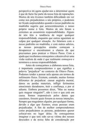 Oitavo Passo 81
perspectiva irá agora ajudar-nos a determinar quem
é que de facto faz parte da nossa lista de reparações.
Muitos de nós tivemos também dificuldade em ver
como nos prejudicámos a nós próprios, e podemos
ter ficado surpreendidos quando o nosso padrinho ou
madrinha sugeriu que acrescentássemos o nosso
próprio nome à lista. Muitos de nós foram a
extremos ao assumirem responsabilidades. Alguns
de nós têm a tendência de negar qualquer
responsabilidade, enquanto que outros aguentam as
culpas por qualquer situação. Ao falarmos com o
nosso padrinho ou madrinha, e com outros adictos,
as nossas percepções erradas começam a
desaparecer e encontramos a clareza de que
precisamos para praticar o Oitavo Passo. Com a
ajuda que recebemos começamos a desenvolver uma
visão realista de onde é que realmente começava e
terminava a nossa responsabilidade.
Antes de começarmos a elaborara nossa lista,
é importante compreendermos o que significa a
palavra "prejudicar" no contexto do Oitavo Passo.
Podemos tender a pensar nela apenas em termos de
sofrimento físico. Existem, contudo, muitas formas
diferentes de prejudicar: causar angústia mental,
danos ou perdas materiais, infligir ferimentos
emocionais duradouros, trair a confiança, e por aí
adiante. Embora possamos dizer, "Mas eu nunca
quis magoar ninguém!", não é isso o que está em
causa. Somos responsáveis pelos danos que
causámos, fossem quais fossem as nossas intenções.
Sempre que magoámos alguém, por qualquer forma,
devido a algo que fizemos, essas pessoas eram
prejudicadas. A fim de melhor compreendermos
como prejudicámos as pessoas, poderemos querer
colocar-nos no lugar delas. Se conseguirmos
imaginar o que terá sido ser-se vítima dos nossos
descuidos e da nossa falta de consideração por
 