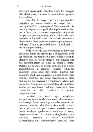 82 Isto Resulta
aqueles à nossa volta, não deveremos ter qualquer
dificuldade em acrescentar os nomes dessas pessoas
à nossa lista.
Para além de compreendermos o que significa
prejudicar, precisamos também de compreender o
que significa "fazer reparações". Este passo não diz
que nos dispusemos a pedir desculpas, embora isso
possa fazer parte das nossas reparações. A maioria
das pessoas que magoámos já nos terá ouvido pedir
desculpa milhares de vezes. Na verdade, estamos é a
dispor-nos a fazer todos os possíveis para reparar o
mal que fizemos, principalmente modificando o
nosso comportamento.
Pode ter havido ocasiões em que os danos que
causámos foram tão graves que a situação não pode
ser reparada. Isto tornar-se-á mais evidente quando
olhamos para as nossas relações com aqueles que
nos acompanharam ao longo de bastante tempo.
Durante esses anos, as nossas famílias, e os nossos
companheiros e amigos, viveram situações
dolorosas umas atrás das outras. Embora não
possamos modificar o passado, a nossa experiência
tem-nos mostrado que ainda precisamos de olhar
para aquilo que fizemos e reconhecer os danos que
causámos. Apesar da impossibilidade de modificar
aquilo que aconteceu, podemos começar a fazer
reparações ao não repetirmos o mesmo
comportamento.
Aceitar os danos que causámos,
arrependermo-nos verdadeiramente e dispormo-nos
a fazer o que for necessário para mudar, constitui um
processo doloroso. Mas não precisamos de recear a
nossa dor crescente, pois o nosso reconhecimento
destas verdades ajuda-nos a continuar o nosso
despertar espiritual. A simples aceitação dos danos
causados aumenta a nossa humildade.
Arrependermo-nos sinceramente constitui uma
 