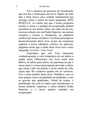 2 Isto Resulta
Foi a natureza do processo de recuperação
que nos deu o título para este livro. Depois de tudo
dito e feito, houve uma verdade fundamental que
emergiu como o centro do nosso programa: ISTO
RESULTA. As razões por que o nosso programa
resulta, o como e o porquê da recuperação, podem
encontrar-se em muitos sítios: em cada um de nós,
na nossa relação com um Poder Superior, nos nossos
corações e mentes e, finalmente, na sabedoria
coletiva dos nossos membros. O esforço principal no
desenvolvimento deste livro recaiu em tentarmos
capturar a nossa sabedoria coletiva em palavras,
julgamos assim que o título deste livro será o mais
adequado: Isto Resulta - Como e Porquê.
Esperamos que este livro represente
verdadeiramente o valor terapêutico de um adicto a
ajudar outro. Oferecemos este livro como uma
dádiva, de adicto para adicto, na esperança de que o
nosso amor e a nossa preocupação por todo o adicto
que esteja a pôr em prática o nosso modo de vida,
sejam aqui tão evidentes quanto nós os sentimos.
Usa e toma partido deste livro. Partilha-o com os
teus amigos, com o teu padrinho ou madrinha, e com
as pessoas que apadrinhas. Afinal de contas, é
partilhando uns com os outros que encontramos as
nossas próprias respostas, o nosso próprio Poder
Superior, e o nosso próprio caminho em
recuperação.
 