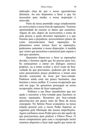 Oitavo Passo 83
indicação clara de que o nosso egocentrismo
diminuiu. Ao nos dispormos a fazer o que for
necessário para mudar, a nossa inspiração é
renovada.
Parte da nossa prontidão surge simplesmente
ao escrevermos a nossa lista de reparações. Teremos
oportunidade de encarar os danos que causámos.
Alguns de nós, depois de escrevermos o nome de
uma pessoa a quem devemos reparações e o que
fizemos para a prejudicar, acrescentámos planos de
como tencionávamos fazer reparações. Se
planearmos como iremos fazer as reparações,
poderemos aumentar a nossa disposição, à medida
que vemos que possuímos o potencial para reparar o
mal que causámos.
Queremos dispor-nos a fazer as reparações
devidas e fazemos aquilo que for preciso para isso.
Se começarmos a entrar em diálogos conosco
próprios, ou a tentar avaliar o nível exato de boa-
vontade de que precisamos, podemos pôr de lado
estes pensamentos pouco produtivos e tomar uma
decisão consciente de rezar por boa-vontade.
Podemos ainda estar um pouco hesitantes, mas
fazemos o nosso melhor. E a nossa recuperação que
está em jogo. Se quisermos prosseguir na nossa
recuperação, temos de fazer reparações.
Pedimos a um Deus amantíssimo que nos
ajude a encontrar a boa-vontade para fazermos as
nossas reparações. Rezarmos por boa-vontade
aproxima-nos um pouco mais do Deus da nossa
concepção. No Sétimo Passo avançámos na nossa
relação pessoal com o nosso Poder Superior ao
rogarmos pela libertação das nossas imperfeições.
Agora confiamos nesse Poder para nos dar aquilo de
que precisaremos para praticar o Oitavo Passo. O
nosso compromisso para com a recuperação inclui
estarmos dispostos a fazer tudo aquilo que temos de
 
