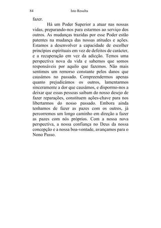 84 Isto Resulta
fazer.
Há um Poder Superior a atuar nas nossas
vidas, preparando-nos para estarmos ao serviço dos
outros. As mudanças trazidas por esse Poder estão
patentes na mudança das nossas atitudes e ações.
Estamos a desenvolver a capacidade de escolher
princípios espirituais em vez de defeitos de carácter,
e a recuperação em vez da adicção. Temos uma
perspectiva nova da vida e sabemos que somos
responsáveis por aquilo que fazemos. Não mais
sentimos um remorso constante pelos danos que
causámos no passado. Compreendermos apenas
quanto prejudicámos os outros, lamentarmos
sinceramente a dor que causámos, e dispormo-nos a
deixar que essas pessoas saibam do nosso desejo de
fazer reparações, constituem ações-chave para nos
libertarmos do nosso passado. Embora ainda
tenhamos de fazer as pazes com os outros, já
percorremos um longo caminho em direção a fazer
as pazes com nós próprios. Com a nossa nova
perspectiva, a nossa confiança no Deus da nossa
concepção e a nossa boa-vontade, avançamos para o
Nono Passo.
 