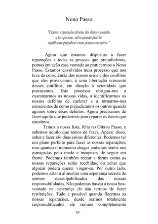 85
Nono Passo
"Fizemos reparações diretas dos danos causados
a tais pessoas, salvo quando fazê-las
significasse prejudicar essas pessoas ou outras.”
Agora que estamos dispostos a fazer
reparações a todas as pessoas que prejudicámos,
pomos em ação essa vontade ao praticarmos o Nono
Passo. Estamos envolvidos num processo que nos
leva da consciência dos nossos erros e dos conflitos
que eles provocaram, a uma libertação crescente
desses conflitos, em direção à serenidade que
procuramos. Este processo obrigou-nos a
examinarmos as nossas vidas, a identificarmos os
nossos defeitos de carácter e a tornarmo-nos
conscientes de como prejudicámos os outros quando
agimos sobre esses defeitos. Agora precisamos de
fazer aquilo que pudermos para reparar os danos que
causámos.
Temos a nossa lista, feita no Oitavo Passo, e
sabemos aquilo que temos de fazer. Apesar disso,
saber e fazer são duas coisas diferentes. Podemos ter
um plano perfeito para fazer as nossas reparações,
mas quando o momento chegar podemos sentir-nos
esmagados pelo medo e incapazes de seguir em
frente. Podemos também recear a forma como as
nossas reparações serão recebidas, ou achar que
alguém poderá querer vingar-se. Por outro lado,
podemos estar a alimentar uma esperança secreta de
sermos desculpabilizados das nossas
responsabilidades. Não podemos basear a nossa boa-
vontade na esperança de não termos de fazer
restituições. Tudo é possível quando fizermos as
nossas reparações, desde sermos totalmente
responsabilizados até sermos completamente
 