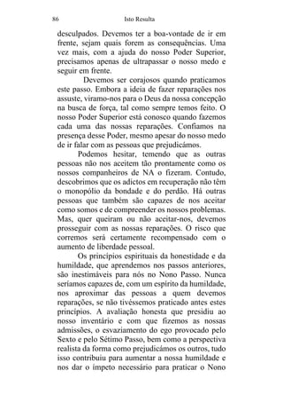 86 Isto Resulta
desculpados. Devemos ter a boa-vontade de ir em
frente, sejam quais forem as consequências. Uma
vez mais, com a ajuda do nosso Poder Superior,
precisamos apenas de ultrapassar o nosso medo e
seguir em frente.
Devemos ser corajosos quando praticamos
este passo. Embora a ideia de fazer reparações nos
assuste, viramo-nos para o Deus da nossa concepção
na busca de força, tal como sempre temos feito. O
nosso Poder Superior está conosco quando fazemos
cada uma das nossas reparações. Confiamos na
presença desse Poder, mesmo apesar do nosso medo
de ir falar com as pessoas que prejudicámos.
Podemos hesitar, temendo que as outras
pessoas não nos aceitem tão prontamente como os
nossos companheiros de NA o fizeram. Contudo,
descobrimos que os adictos em recuperação não têm
o monopólio da bondade e do perdão. Há outras
pessoas que também são capazes de nos aceitar
como somos e de compreender os nossos problemas.
Mas, quer queiram ou não aceitar-nos, devemos
prosseguir com as nossas reparações. O risco que
corremos será certamente recompensado com o
aumento de liberdade pessoal.
Os princípios espirituais da honestidade e da
humildade, que aprendemos nos passos anteriores,
são inestimáveis para nós no Nono Passo. Nunca
seríamos capazes de, com um espírito da humildade,
nos aproximar das pessoas a quem devemos
reparações, se não tivéssemos praticado antes estes
princípios. A avaliação honesta que presidiu ao
nosso inventário e com que fizemos as nossas
admissões, o esvaziamento do ego provocado pelo
Sexto e pelo Sétimo Passo, bem como a perspectiva
realista da forma como prejudicámos os outros, tudo
isso contribuiu para aumentar a nossa humildade e
nos dar o ímpeto necessário para praticar o Nono
 