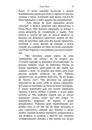 Nono Passo 87
Passo. O nosso caminho levou-nos a aceitar
humildemente aquilo que fomos e aquilo em que nos
estamos a tornar, resultando num desejo sincero de
fazer reparações a todos aqueles que prejudicámos.
Este desejo de fazer reparações deverá
constituir o motivo principal para praticarmos o
Nono Passo. Não fazemos reparações só porque o
nosso programa de recuperação o sugere. Para
termos a certeza de que os nossos motivos se
baseiam em princípios espirituais, poderá ser útil,
antes de fazermos cada uma das nossas reparações,
reafirmar a nossa decisão de entregar a nossa
vontade aos cuidados do Deus da nossa concepção.
Um Poder Superior a nós próprios irá assim orientar-
nos.
Não devemos estará espera de uma
"palmadinha nas costas", ou de elogios, por
vivermos segundo os princípios de recuperação. As
pessoas poderão reagir de diferentes formas às
nossas reparações, apreciando ou não aquilo que
estamos a fazer. As relações que temos com essas
pessoas poderão melhorar, ou não. Poderão
agradecer-nos, ou poderão dizer-nos, "Já era tempo
de fazeres isso". Não devemos ter quaisquer
expectativas de como serão as nossas reparações:
deixemos os resultados ao Deus da nossa concepção.
É muito importante que nas nossas reparações
façamos o nosso melhor. Contudo, o nosso papel
termina aí. Não podemos esperar que as nossas
reparações curem, como que por magia, os
sentimentos magoados de alguém a quem
prejudicámos. Podemos pedir humildemente por
perdão, mas, se ele não nos for dado, deixamos ir
essa expectativa, sabendo que fizemos o nosso
melhor. Quando fazemos reparações, perguntamos a
nós próprios se estamos a fazê-las por estarmos
verdadeiramente sentidos e por termos um desejo
 