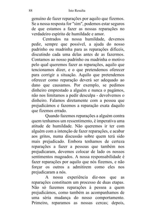 88 Isto Resulta
genuíno de fazer reparações por aquilo que fizemos.
Se a nossa resposta for "sim", podemos estar seguros
de que estamos a fazer as nossas reparações no
verdadeiro espírito de humildade e amor.
Centrados na nossa humildade, devemos
pedir, sempre que possível, a ajuda do nosso
padrinho ou madrinha para as reparações difíceis,
discutindo cada uma delas antes de as fazermos.
Contamos ao nosso padrinho ou madrinha o motivo
pelo qual queremos fazer as reparações, aquilo que
tencionamos dizer, e o que pretendemos oferecer
para corrigir a situação. Aquilo que pretendemos
oferecer como reparação deverá ser adequado ao
dano que causamos. Por exemplo, se pedimos
dinheiro emprestado a alguém e nunca o pagámos,
não nos limitamos a pedir desculpa - devolvemos o
dinheiro. Falamos diretamente com a pessoa que
prejudicámos e fazemos a reparação exata daquilo
que fizemos errado.
Quando fazemos reparações a alguém contra
quem tenhamos um ressentimento, é imperativa uma
atitude de humildade. Não queremos ir ter com
alguém com a intenção de fazer reparações, e acabar
aos gritos, numa discussão sobre quem terá sido
mais prejudicado. Embora tenhamos de certeza
reparações a fazer a pessoas que também nos
prejudicaram, devemos colocar de lado os nossos
sentimentos magoados. A nossa responsabilidade é
fazer reparações por aquilo que nós fizemos, e não
forçar os outros a admitirem como eles nos
prejudicaram a nós.
A nossa experiência diz-nos que as
reparações constituem um processo de duas etapas.
Não só fazemos reparações à pessoa a quem
prejudicámos, como também as acompanhamos de
uma séria mudança do nosso comportamento.
Primeiro, reparamos as nossas cercas; depois,
 
