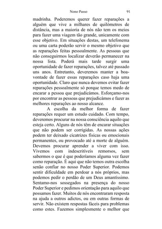Nono Passo 91
madrinha. Poderemos querer fazer reparações a
alguém que vive a milhares de quilómetros de
distância, mas a maioria de nós não tem os meios
para fazer uma viagem tão grande, unicamente com
esse objetivo. Em situações destas, um telefonema
ou uma carta poderão servir o mesmo objetivo que
as reparações feitas pessoalmente. As pessoas que
não conseguirmos localizar deverão permanecer na
nossa lista. Poderá mais tarde surgir uma
oportunidade de fazer reparações, talvez até passado
uns anos. Entretanto, deveremos manter a boa-
vontade de fazer essas reparações caso haja uma
oportunidade. Claro que nunca devemos evitar fazer
reparações pessoalmente só porque temos medo de
encarar a pessoa que prejudicámos. Esforçamo-nos
por encontrar as pessoas que prejudicámos e fazer as
melhores reparações ao nosso alcance.
A escolha da melhor forma de fazer
reparações requer um estudo cuidado. Com tempo,
deveremos procurar na nossa consciência aquilo que
esteja certo. Alguns de nós têm de encarar situações
que não podem ser corrigidas. As nossas ações
podem ter deixado cicatrizes físicas ou emocionais
permanentes, ou provocado até a morte de alguém.
Devemos procurar aprender a viver com isso.
Vivemos com indescritíveis remorsos, sem
sabermos o que é que poderíamos alguma vez fazer
como reparação. É aqui que não temos outra escolha
senão confiar no nosso Poder Superior. Podemos
sentir dificuldade em perdoar a nós próprios, mas
podemos pedir o perdão de um Deus amantíssimo.
Sentamo-nos sossegados na presença do nosso
Poder Superior e pedimos orientação para aquilo que
possamos fazer. Muitos de nós encontraram resposta
na ajuda a outros adictos, ou em outras formas de
servir. Não existem respostas fáceis para problemas
como estes. Fazemos simplesmente o melhor que
 