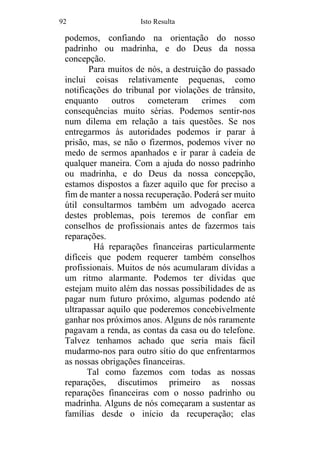 92 Isto Resulta
podemos, confiando na orientação do nosso
padrinho ou madrinha, e do Deus da nossa
concepção.
Para muitos de nós, a destruição do passado
inclui coisas relativamente pequenas, como
notificações do tribunal por violações de trânsito,
enquanto outros cometeram crimes com
consequências muito sérias. Podemos sentir-nos
num dilema em relação a tais questões. Se nos
entregarmos às autoridades podemos ir parar à
prisão, mas, se não o fizermos, podemos viver no
medo de sermos apanhados e ir parar à cadeia de
qualquer maneira. Com a ajuda do nosso padrinho
ou madrinha, e do Deus da nossa concepção,
estamos dispostos a fazer aquilo que for preciso a
fim de manter a nossa recuperação. Poderá ser muito
útil consultarmos também um advogado acerca
destes problemas, pois teremos de confiar em
conselhos de profissionais antes de fazermos tais
reparações.
Há reparações financeiras particularmente
difíceis que podem requerer também conselhos
profissionais. Muitos de nós acumularam dívidas a
um ritmo alarmante. Podemos ter dívidas que
estejam muito além das nossas possibilidades de as
pagar num futuro próximo, algumas podendo até
ultrapassar aquilo que poderemos concebivelmente
ganhar nos próximos anos. Alguns de nós raramente
pagavam a renda, as contas da casa ou do telefone.
Talvez tenhamos achado que seria mais fácil
mudarmo-nos para outro sítio do que enfrentarmos
as nossas obrigações financeiras.
Tal como fazemos com todas as nossas
reparações, discutimos primeiro as nossas
reparações financeiras com o nosso padrinho ou
madrinha. Alguns de nós começaram a sustentar as
famílias desde o início da recuperação; elas
 