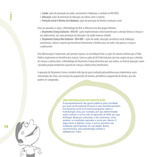 14
a. Saúde: ações de promoção da saúde, saneamento e habitação, e combate ao HIV/AIDS;
b. Educação: ações de promoção da educação, da cultura, lazer e esporte;
c. Proteção Social e Direitos de Cidadania: ações de promoção de direitos e proteção social.
Uma vez apuradas as ações, a Metodologia do OCA as diferencia em dois grupos distintos:
a. Orçamento Criança Exclusivo - OCA-EX - ações implementadas exclusivamente para a atenção direta às crianças e
aos adolescentes, tais como promoção da educação e da saúde materno-infantil;
b. Orçamento Criança Não Exclusivo - OCA-NEX – ações de saúde, educação, assistência social, habitação,
saneamento, cultura e esporte que beneﬁciam diretamente a família como um todo e não apenas a criança e
o adolescente.
Esta diferenciação é importante, pois permite separar, na consolidação ﬁnal, as ações de natureza distinta que o Poder
Público implementa em benefício das crianças. Como as ações do OCA Não Exclusivo são mais amplas do que a clientela
de crianças e adolescentes, a Metodologia do Orçamento Criança determina que seus valores, ao ﬁnal da apuração, sejam
calculados proporcionalmente à parcela de crianças e adolescentes beneﬁciários.
A apuração do Orçamento Criança considera todo tipo de gasto realizado pela prefeitura para implementar ações
selecionadas dos eixos, com exceção dos pagamentos de inativos, previdência e pagamento de dívidas, que não
podem ser computados.
UMA METODOLOGIA EM CONSTRUÇÃO
O acompanhamento dos gastos públicos pela sociedade,
por meio do Orçamento Criança é uma iniciativa pioneira.
Certamente, você terá muitas perguntas sobre a
metodologia como, por exemplo, por que determinadas
ações entram e outras não na apuração do OCA, por que
distinguir despesas exclusivas e não exclusivas, como
analisar os resultados apurados e assim por diante. O
importante é debater essas e outras questões nas
instâncias participativas de sua cidade. Assim,
construiremos uma metodologia estável e
validada por todos.
ETAPA1
 