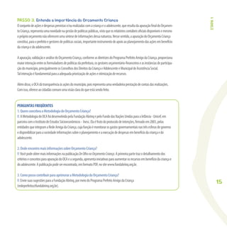 15
PASSO 3. Entenda a importância do Orçamento Criança
Oconjuntodeaçõesedespesasprevistase/ourealizadascomacriançaeoadolescente,queresultadaapuraçãoﬁnaldoOrçamen-
toCriança,representaumanovidadenagestãodepolíticaspúblicas,vistoqueosrelatórioscontábeisoﬁciaisdisponíveisemesmo
opróprioorçamentonãooferecemumasíntesedeinformaçõesdessanatureza.Nessesentido,aapuraçãodoOrçamentoCriança
constitui,paraoprefeitoegestoresdepolíticassociais,importanteinstrumentodeapoioaoplanejamentodasaçõesembenefício
dacriançaedoadolescente.
Aapuração,validaçãoeanálisedoOrçamentoCriança,conformeasdiretrizesdoProgramaPrefeitoAmigodaCriança,proporciona
maiorinteraçãoentreosformuladoresdepolíticasdaprefeitura,osgestoresorçamentário-ﬁnanceiroseasinstânciasdeparticipa-
çãodomunicípio,principalmenteosConselhosdosDireitosdaCriançaeAdolescenteeMunicipaldeAssistênciaSocial.
Talinteraçãoéfundamentalparaaadequadapriorizaçãodeaçõeseotimizaçãoderecursos.
Alémdisso,oOCAdátransparênciaàsaçõesdomunicípio,poisrepresentaumaverdadeiraprestaçãodecontasdasrealizações.
Comisso,ofereceaocidadãocomumumavisãoclaradoqueestásendofeito.
PERGUNTAS FREQÜENTES
1.QuemconcebeuaMetodologiadoOrçamentoCriança?
R:AMetodologiadoOCAfoidesenvolvidapelaFundaçãoAbrinqepeloFundodasNaçõesUnidasparaaInfância-Unicef,em
parceiracomoInstitutodeEstudosSócioeconômicos- Inesc.Elaéfrutodoprotocolodeintenções,ﬁrmadoem2003,pelas
entidadesqueintegramaRedeAmigadaCriança,cujafunçãoémonitorarosgastosgovernamentaisnastrêsesferasdegoverno
edisponibilizarparaasociedadeinformaçõessobreoplanejamentoeaexecuçãodedespesasembenefíciodacriançaedo
adolescente.
2.OndeencontromaisinformaçõessobreOrçamentoCriança?
R:VocêpodeobtermaisinformaçõesnapublicaçãoDeOlhonoOrçamentoCriança.Aprimeirapartetrazodetalhamentodos
critérioseconceitosparaapuraçãodoOCAeasegunda,apresentainiciativasparaaumentarosrecursosembenefíciodacriançae
doadolescente.Apublicaçãopodeserencontrada,emformatoPDF,nositewww.fundabrinq.org.br.
3.ComopossocontribuirparaaprimoraraMetodologiadoOrçamentoCriança?
R:EnviesuassugestõesparaaFundaçãoAbrinq,pormeiodoProgramaPrefeitoAmigodaCriança
(redeprefeito@fundabrinq.org.br).
ETAPA1
 