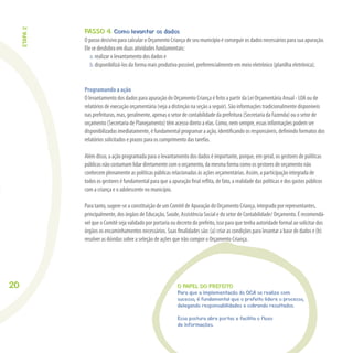 20
PASSO 4. Como levantar os dados
O passo decisivo para calcular o Orçamento Criança de seu município é conseguir os dados necessários para sua apuração.
Ele se desdobra em duas atividades fundamentais:
a. realizar o levantamento dos dados e
b. disponibilizá-los da forma mais produtiva possível, preferencialmente em meio eletrônico (planilha eletrônica).
Programando a ação
O levantamento dos dados para apuração do Orçamento Criança é feito a partir da Lei Orçamentária Anual - LOA ou de
relatórios de execução orçamentária (veja a distinção na seção a seguir). São informações tradicionalmente disponíveis
nas prefeituras, mas, geralmente, apenas o setor de contabilidade da prefeitura (Secretaria da Fazenda) ou o setor de
orçamento (Secretaria de Planejamento) têm acesso direto a elas. Como, nem sempre, essas informações podem ser
disponibilizadas imediatamente, é fundamental programar a ação, identiﬁcando os responsáveis, deﬁnindo formatos dos
relatórios solicitados e prazos para os cumprimento das tarefas.
Além disso, a ação programada para o levantamento dos dados é importante, porque, em geral, os gestores de políticas
públicas não costumam lidar diretamente com o orçamento, da mesma forma como os gestores de orçamento não
conhecem plenamente as políticas públicas relacionadas às ações orçamentárias. Assim, a participação integrada de
todos os gestores é fundamental para que a apuração ﬁnal reﬂita, de fato, a realidade das políticas e dos gastos públicos
com a criança e o adolescente no município.
Para tanto, sugere-se a constituição de um Comitê de Apuração do Orçamento Criança, integrado por representantes,
principalmente, dos órgãos de Educação, Saúde, Assistência Social e do setor de Contabilidade/ Orçamento. É recomendá-
vel que o Comitê seja validado por portaria ou decreto do prefeito, isso para que tenha autoridade formal ao solicitar dos
órgãos os encaminhamentos necessários. Suas ﬁnalidades são: (a) criar as condições para levantar a base de dados e (b)
resolver as dúvidas sobre a seleção de ações que irão compor o Orçamento Criança.
O PAPEL DO PREFEITO
Para que a implementação do OCA se realize com
sucesso, é fundamental que o prefeito lidere o processo,
delegando responsabilidades e cobrando resultados.
Essa postura abre portas e facilita o fluxo
de informações.
ETAPA2
 